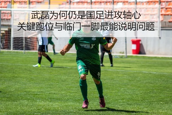 武磊为何仍是国足进攻轴心 关键跑位与临门一脚最能说明问题